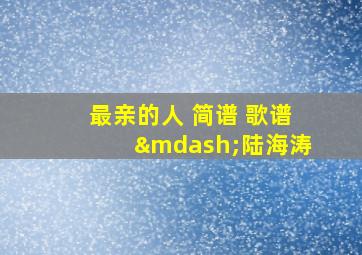 最亲的人 简谱 歌谱—陆海涛